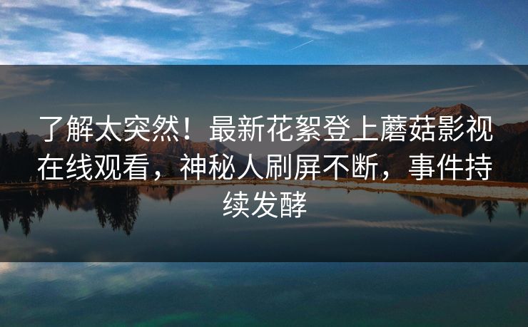 了解太突然！最新花絮登上蘑菇影视在线观看，神秘人刷屏不断，事件持续发酵
