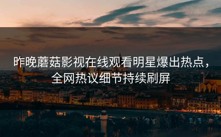 昨晚蘑菇影视在线观看明星爆出热点，全网热议细节持续刷屏