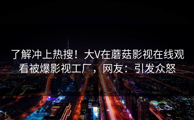 了解冲上热搜！大V在蘑菇影视在线观看被爆影视工厂，网友：引发众怒