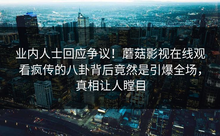 业内人士回应争议！蘑菇影视在线观看疯传的八卦背后竟然是引爆全场，真相让人瞠目