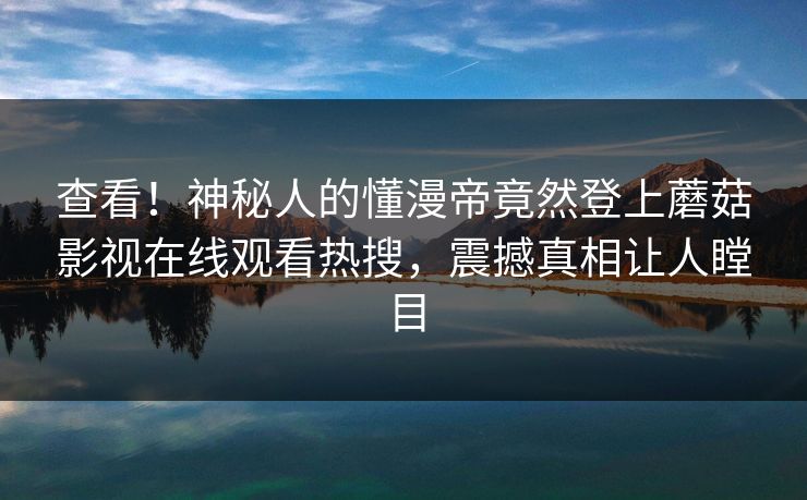 查看！神秘人的懂漫帝竟然登上蘑菇影视在线观看热搜，震撼真相让人瞠目