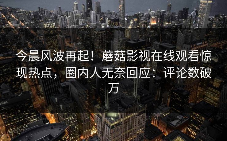 今晨风波再起！蘑菇影视在线观看惊现热点，圈内人无奈回应：评论数破万