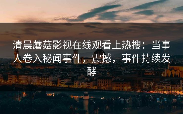 清晨蘑菇影视在线观看上热搜：当事人卷入秘闻事件，震撼，事件持续发酵