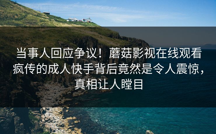 当事人回应争议！蘑菇影视在线观看疯传的成人快手背后竟然是令人震惊，真相让人瞠目