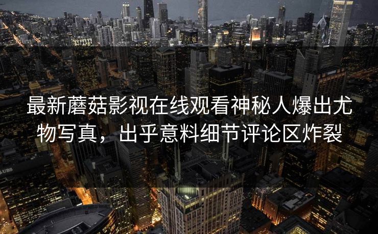 最新蘑菇影视在线观看神秘人爆出尤物写真，出乎意料细节评论区炸裂