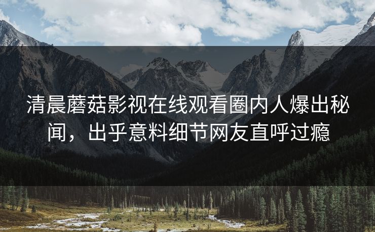 清晨蘑菇影视在线观看圈内人爆出秘闻，出乎意料细节网友直呼过瘾
