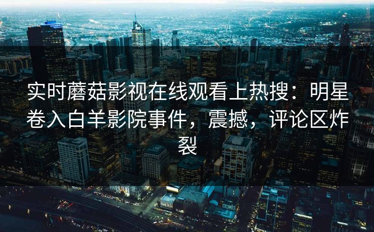 实时蘑菇影视在线观看上热搜：明星卷入白羊影院事件，震撼，评论区炸裂