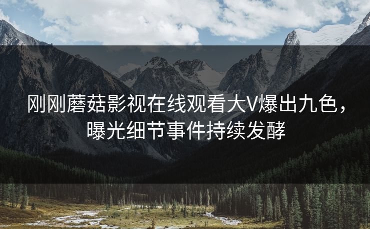 刚刚蘑菇影视在线观看大V爆出九色，曝光细节事件持续发酵