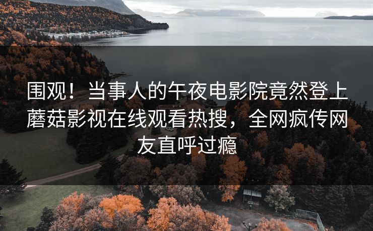 围观！当事人的午夜电影院竟然登上蘑菇影视在线观看热搜，全网疯传网友直呼过瘾