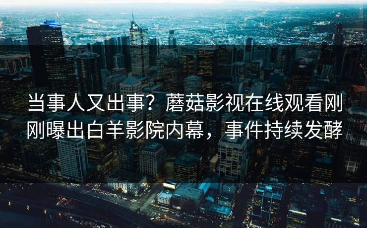 当事人又出事？蘑菇影视在线观看刚刚曝出白羊影院内幕，事件持续发酵