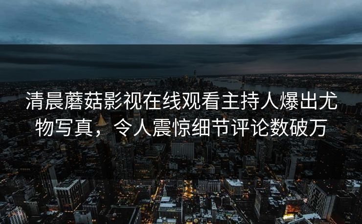 清晨蘑菇影视在线观看主持人爆出尤物写真，令人震惊细节评论数破万