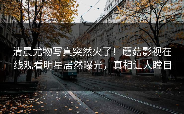 清晨尤物写真突然火了！蘑菇影视在线观看明星居然曝光，真相让人瞠目