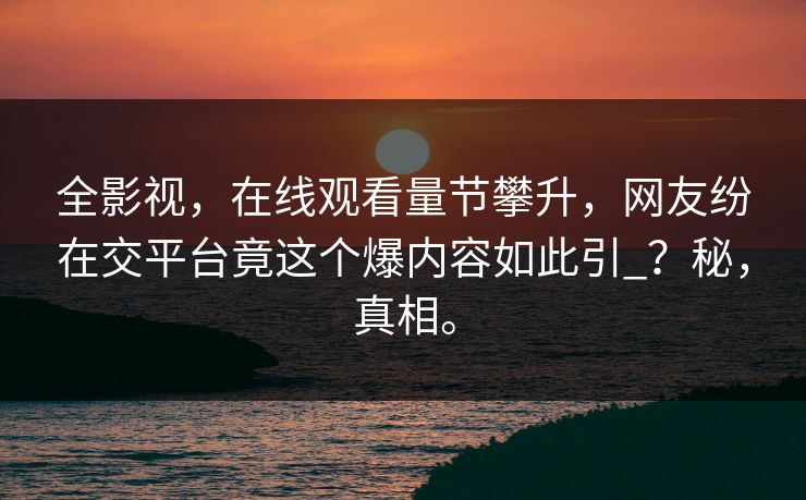 全影视，在线观看量节攀升，网友纷在交平台竟这个爆内容如此引_？秘，真相。