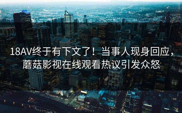 18AV终于有下文了！当事人现身回应，蘑菇影视在线观看热议引发众怒