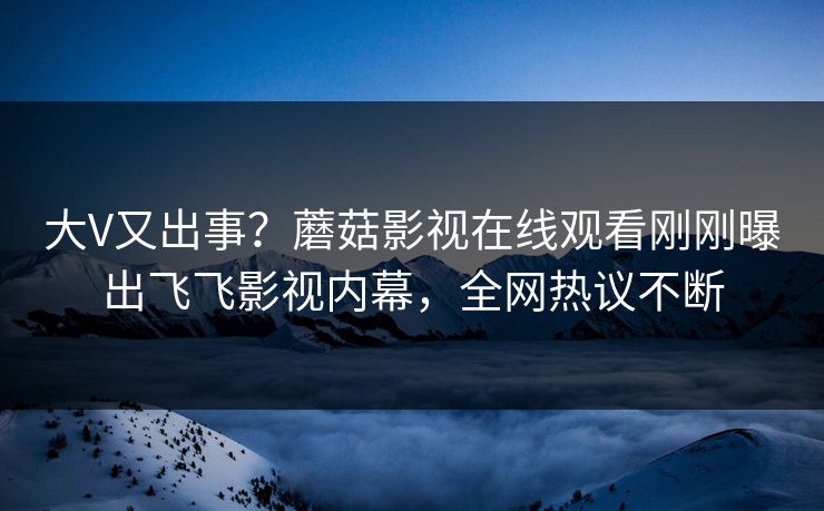 大V又出事？蘑菇影视在线观看刚刚曝出飞飞影视内幕，全网热议不断