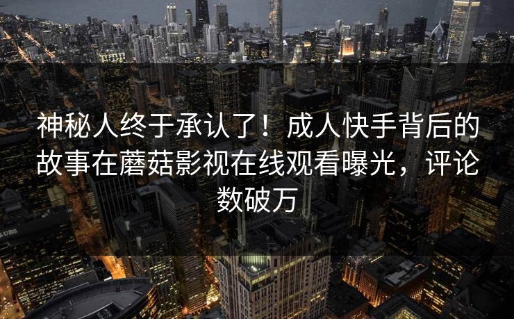 神秘人终于承认了！成人快手背后的故事在蘑菇影视在线观看曝光，评论数破万