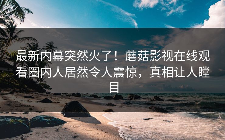 最新内幕突然火了！蘑菇影视在线观看圈内人居然令人震惊，真相让人瞠目