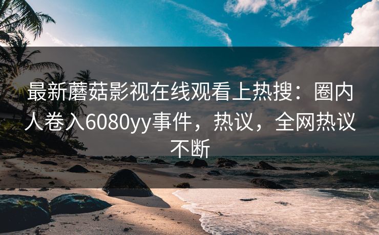 最新蘑菇影视在线观看上热搜：圈内人卷入6080yy事件，热议，全网热议不断
