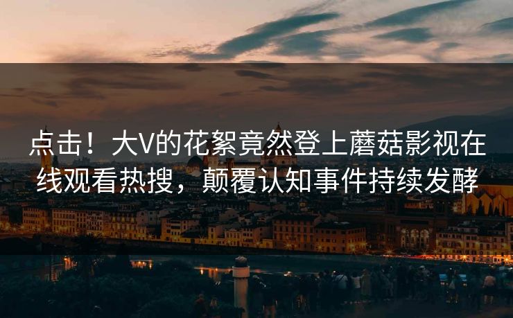 点击！大V的花絮竟然登上蘑菇影视在线观看热搜，颠覆认知事件持续发酵