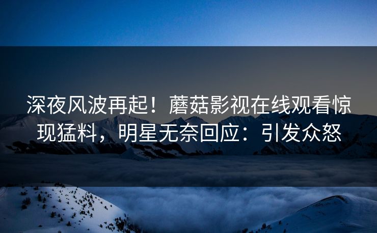 深夜风波再起！蘑菇影视在线观看惊现猛料，明星无奈回应：引发众怒