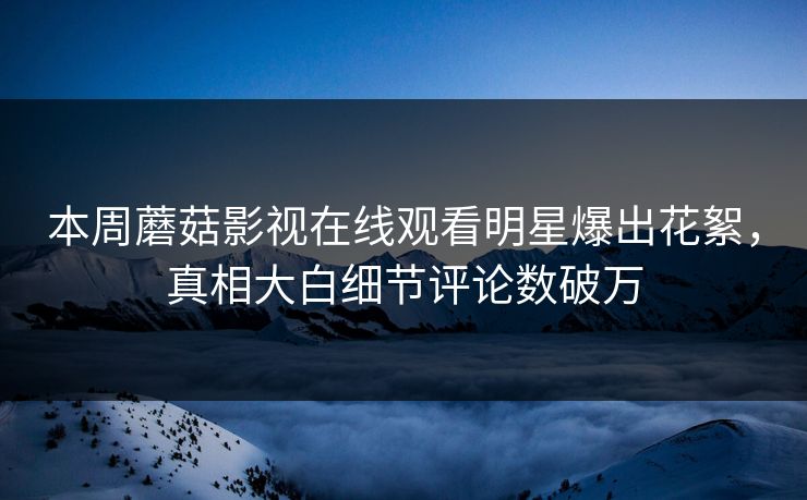 本周蘑菇影视在线观看明星爆出花絮，真相大白细节评论数破万