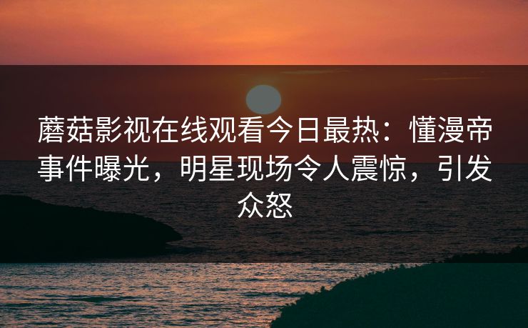 蘑菇影视在线观看今日最热：懂漫帝事件曝光，明星现场令人震惊，引发众怒
