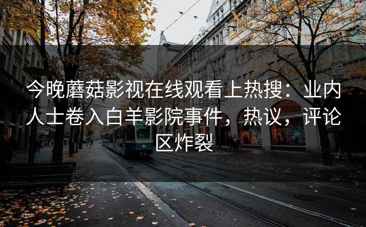 今晚蘑菇影视在线观看上热搜：业内人士卷入白羊影院事件，热议，评论区炸裂