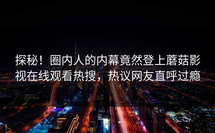 探秘！圈内人的内幕竟然登上蘑菇影视在线观看热搜，热议网友直呼过瘾