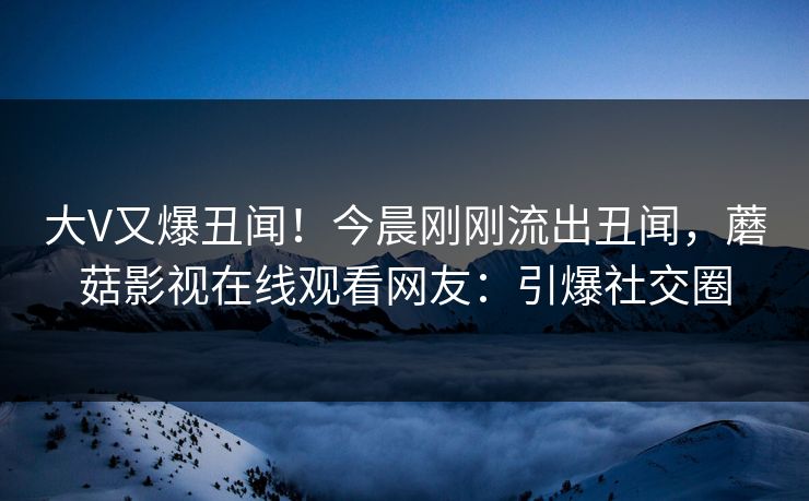 大V又爆丑闻！今晨刚刚流出丑闻，蘑菇影视在线观看网友：引爆社交圈