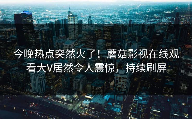 今晚热点突然火了！蘑菇影视在线观看大V居然令人震惊，持续刷屏