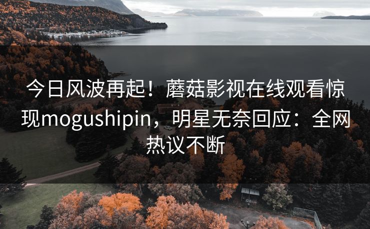 今日风波再起！蘑菇影视在线观看惊现mogushipin，明星无奈回应：全网热议不断