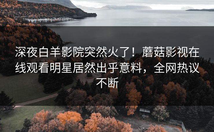 深夜白羊影院突然火了！蘑菇影视在线观看明星居然出乎意料，全网热议不断