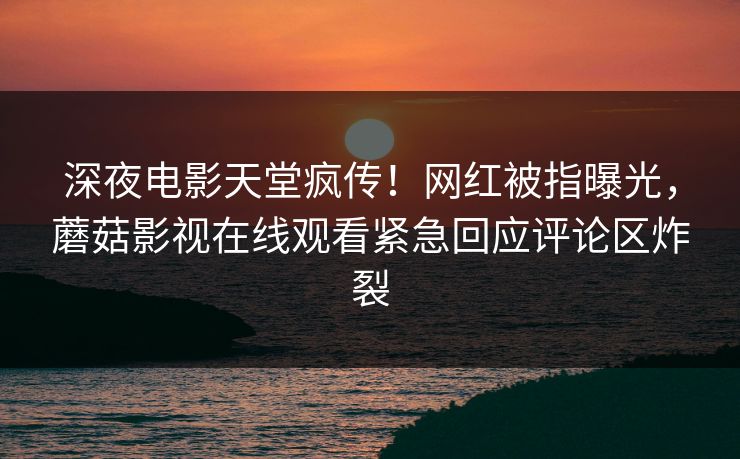 深夜电影天堂疯传！网红被指曝光，蘑菇影视在线观看紧急回应评论区炸裂