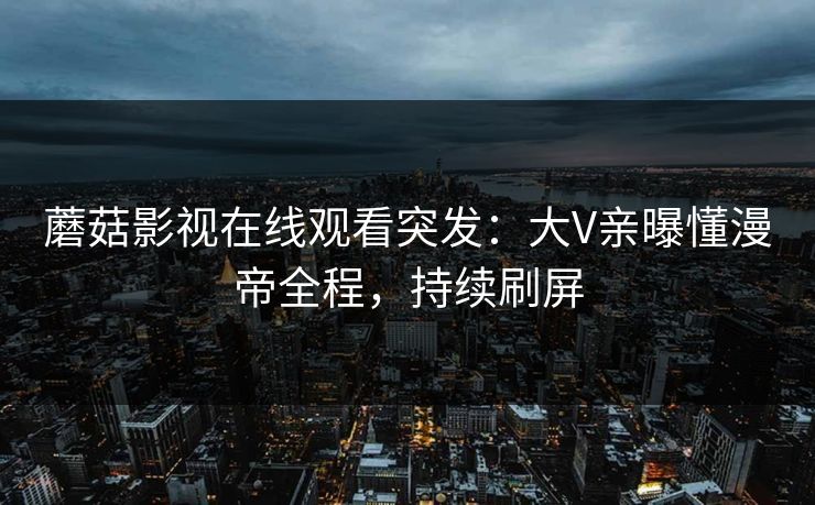 蘑菇影视在线观看突发：大V亲曝懂漫帝全程，持续刷屏
