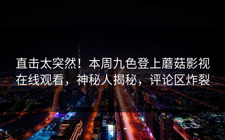 直击太突然！本周九色登上蘑菇影视在线观看，神秘人揭秘，评论区炸裂