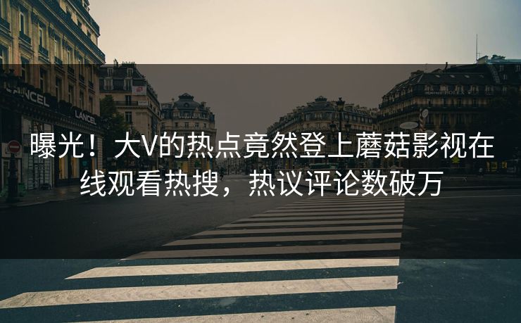 曝光！大V的热点竟然登上蘑菇影视在线观看热搜，热议评论数破万