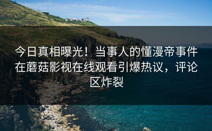 今日真相曝光！当事人的懂漫帝事件在蘑菇影视在线观看引爆热议，评论区炸裂
