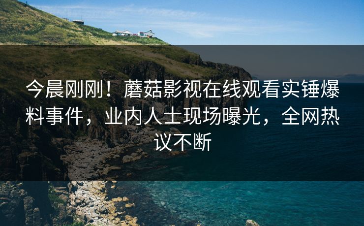 今晨刚刚！蘑菇影视在线观看实锤爆料事件，业内人士现场曝光，全网热议不断
