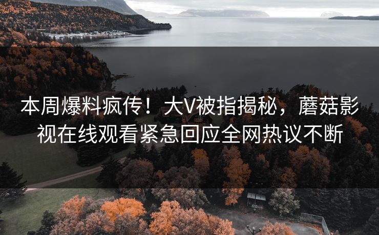 本周爆料疯传！大V被指揭秘，蘑菇影视在线观看紧急回应全网热议不断