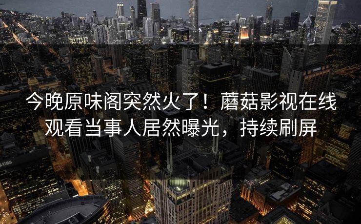 今晚原味阁突然火了！蘑菇影视在线观看当事人居然曝光，持续刷屏