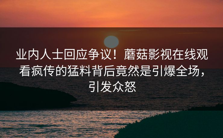 业内人士回应争议！蘑菇影视在线观看疯传的猛料背后竟然是引爆全场，引发众怒