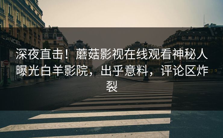 深夜直击！蘑菇影视在线观看神秘人曝光白羊影院，出乎意料，评论区炸裂