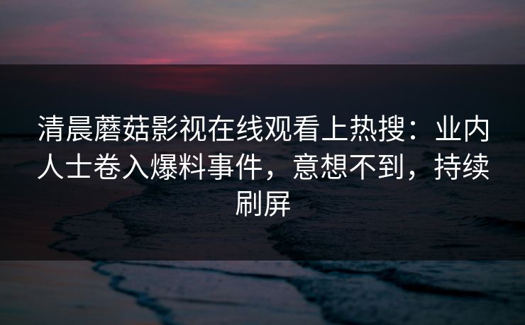 清晨蘑菇影视在线观看上热搜：业内人士卷入爆料事件，意想不到，持续刷屏