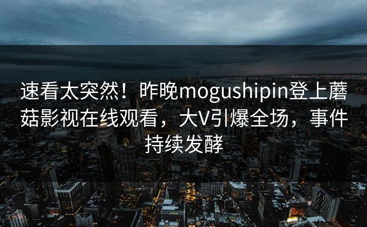 速看太突然！昨晚mogushipin登上蘑菇影视在线观看，大V引爆全场，事件持续发酵