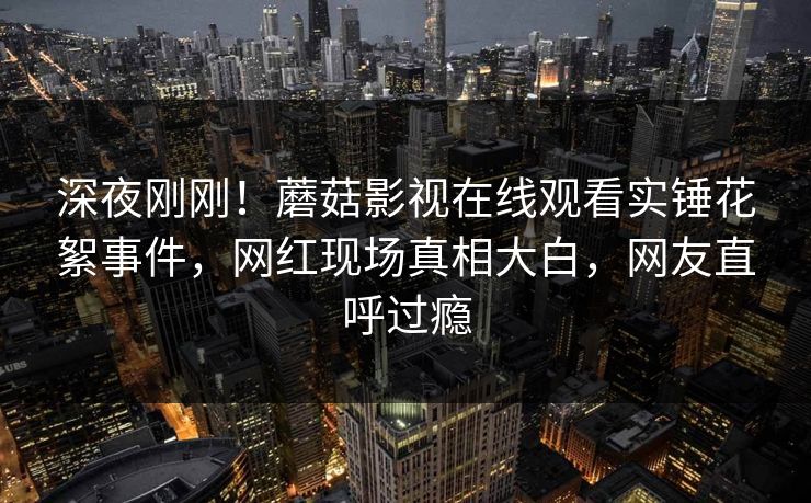 深夜刚刚！蘑菇影视在线观看实锤花絮事件，网红现场真相大白，网友直呼过瘾