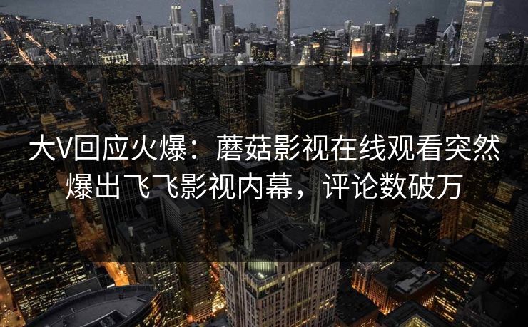 大V回应火爆:蘑菇影视在线观看突然爆出飞飞影视内幕,评论数破万