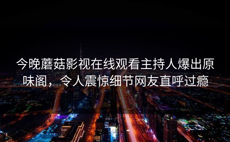 今晚蘑菇影视在线观看主持人爆出原味阁,令人震惊细节网友直呼过瘾