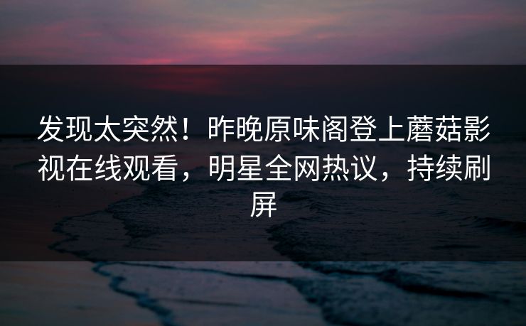 发现太突然！昨晚原味阁登上蘑菇影视在线观看，明星全网热议，持续刷屏