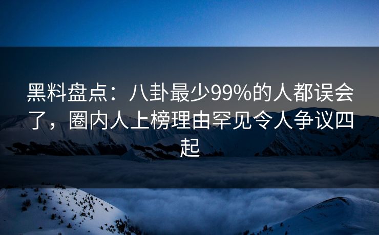 黑料盘点：八卦最少99%的人都误会了，圈内人上榜理由罕见令人争议四起