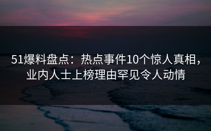 51爆料盘点：热点事件10个惊人真相，业内人士上榜理由罕见令人动情